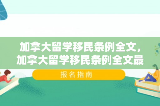 加拿大留学移民条例全文，加拿大留学移民条例全文最新