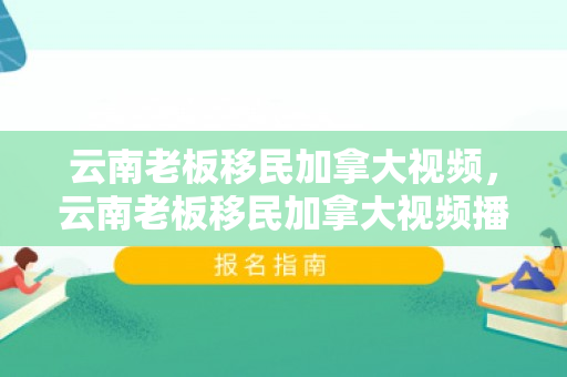 云南老板移民加拿大视频，云南老板移民加拿大视频播放