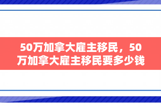 50万加拿大雇主移民，50万加拿大雇主移民要多少钱