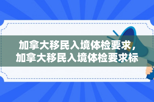 加拿大移民入境体检要求，加拿大移民入境体检要求标准