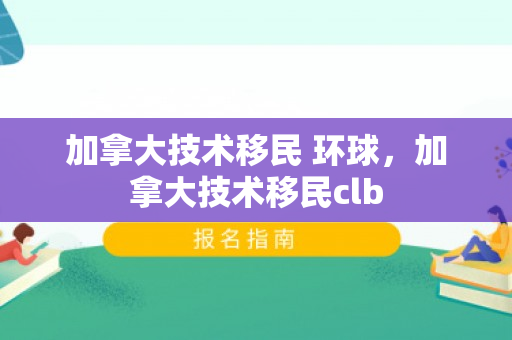 加拿大技术移民 环球，加拿大技术移民clb
