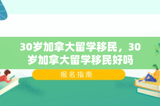30岁加拿大留学移民，30岁加拿大留学移民好吗
