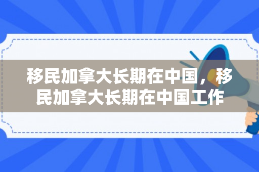 移民加拿大长期在中国，移民加拿大长期在中国工作