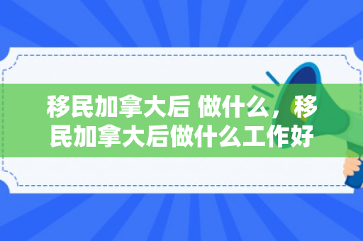 移民加拿大后 做什么，移民加拿大后做什么工作好