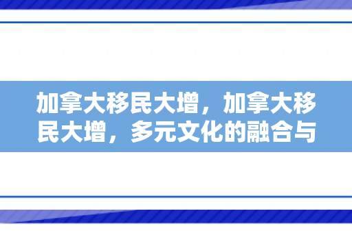 加拿大移民大增，加拿大移民大增，多元文化的融合与社会发展的推动力