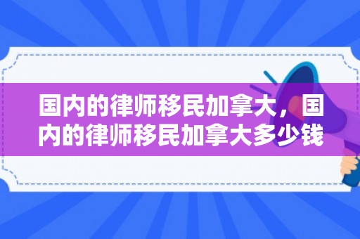 国内的律师移民加拿大，国内的律师移民加拿大多少钱
