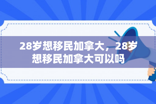 28岁想移民加拿大，28岁想移民加拿大可以吗