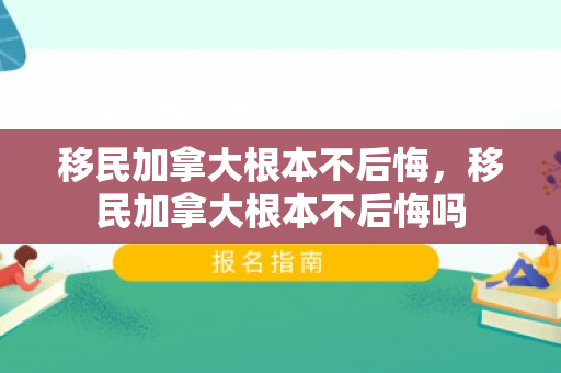 移民加拿大根本不后悔，移民加拿大根本不后悔吗