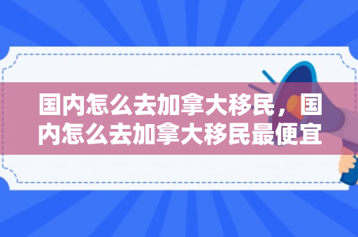 国内怎么去加拿大移民，国内怎么去加拿大移民最便宜
