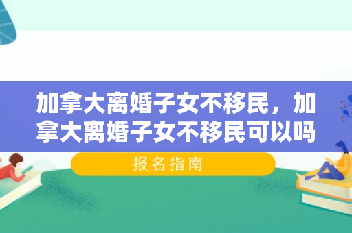 加拿大离婚子女不移民，加拿大离婚子女不移民可以吗