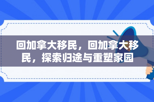 回加拿大移民，回加拿大移民，探索归途与重塑家园