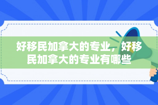 好移民加拿大的专业，好移民加拿大的专业有哪些