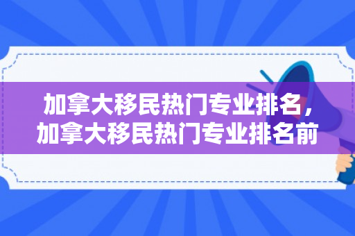 加拿大移民热门专业排名，加拿大移民热门专业排名前十