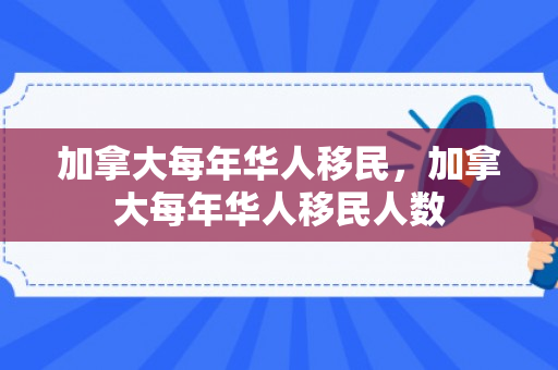 加拿大每年华人移民，加拿大每年华人移民人数