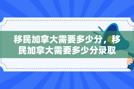 移民加拿大需要多少分，移民加拿大需要多少分录取