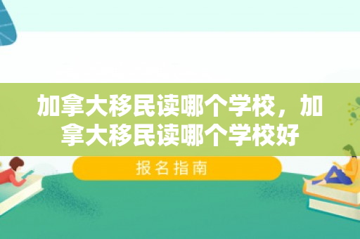 加拿大移民读哪个学校，加拿大移民读哪个学校好
