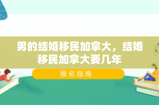 男的结婚移民加拿大，结婚移民加拿大要几年
