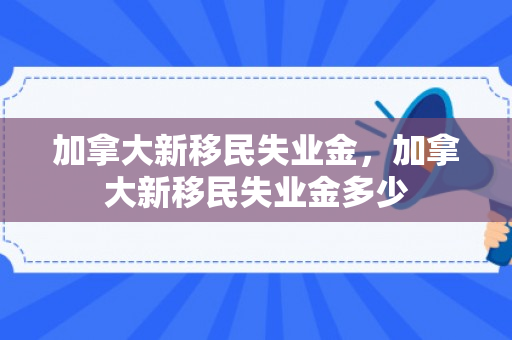 加拿大新移民失业金，加拿大新移民失业金多少