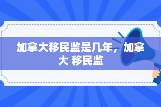 加拿大移民监是几年，加拿大 移民监