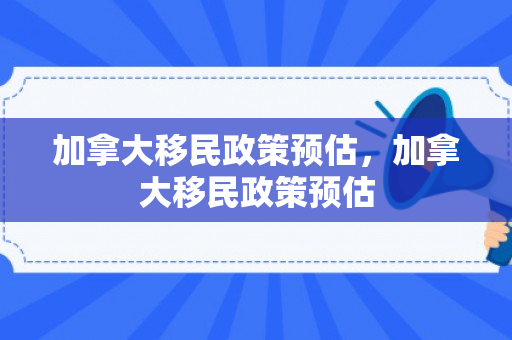 加拿大移民政策预估，加拿大移民政策预估