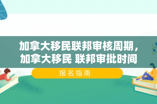 加拿大移民联邦审核周期，加拿大移民 联邦审批时间