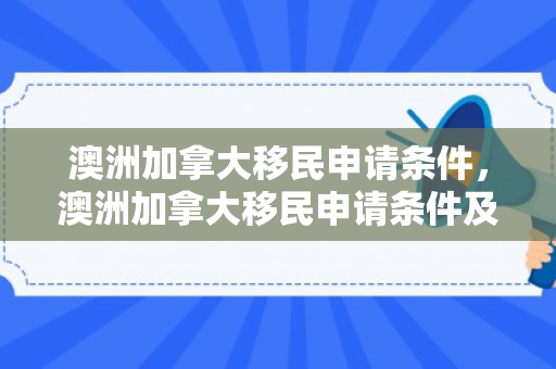 澳洲加拿大移民申请条件，澳洲加拿大移民申请条件及流程