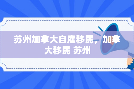 苏州加拿大自雇移民，加拿大移民 苏州
