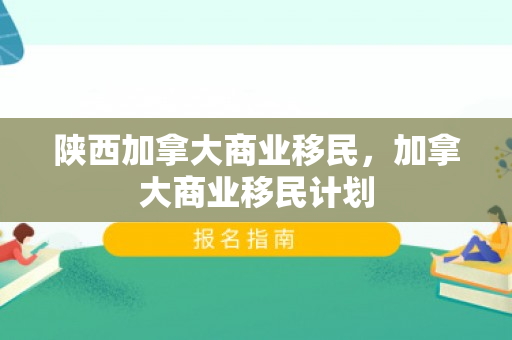 陕西加拿大商业移民，加拿大商业移民计划