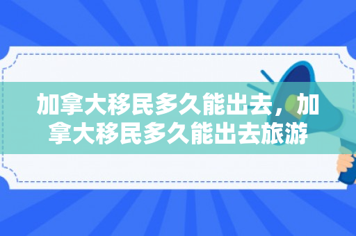 加拿大移民多久能出去，加拿大移民多久能出去旅游