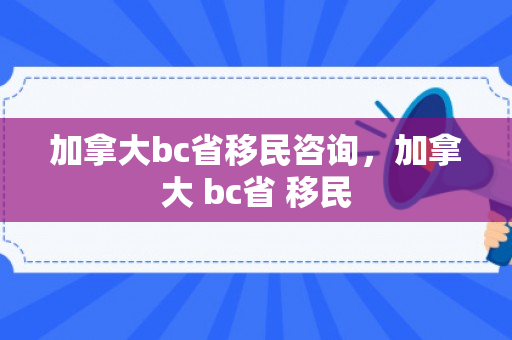加拿大bc省移民咨询，加拿大 bc省 移民