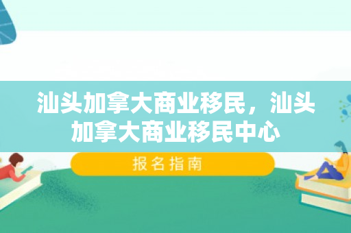 汕头加拿大商业移民，汕头加拿大商业移民中心