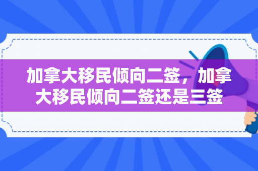 加拿大移民倾向二签，加拿大移民倾向二签还是三签