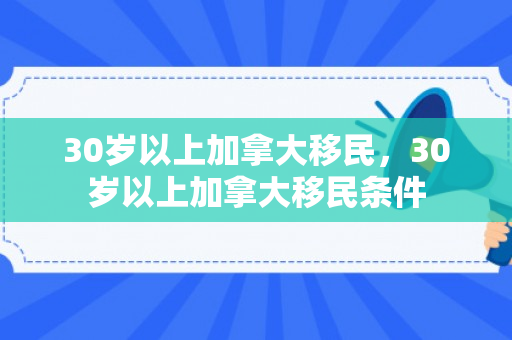 30岁以上加拿大移民，30岁以上加拿大移民条件