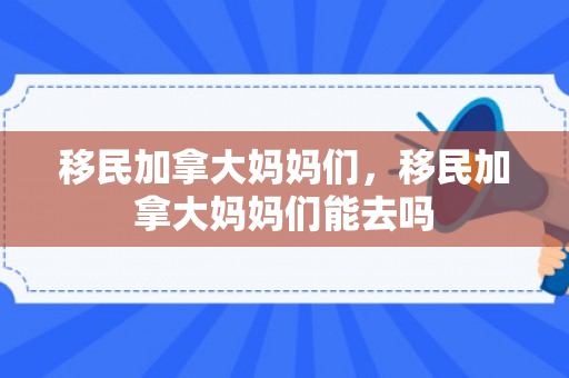 移民加拿大妈妈们，移民加拿大妈妈们能去吗
