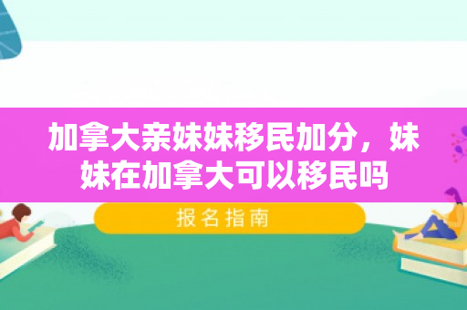 加拿大亲妹妹移民加分，妹妹在加拿大可以移民吗