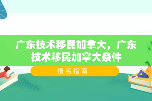 广东技术移民加拿大，广东技术移民加拿大条件