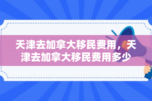 天津去加拿大移民费用，天津去加拿大移民费用多少