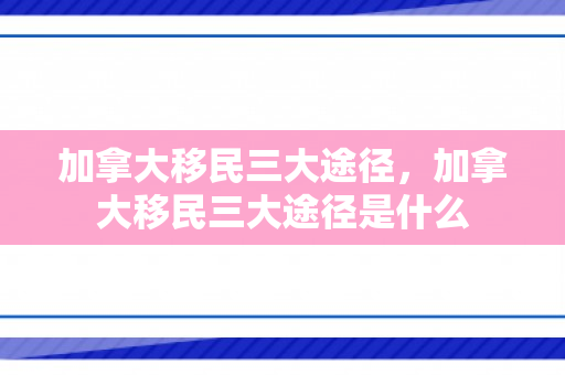 加拿大移民三大途径，加拿大移民三大途径是什么