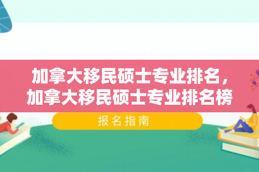 加拿大移民硕士专业排名，加拿大移民硕士专业排名榜
