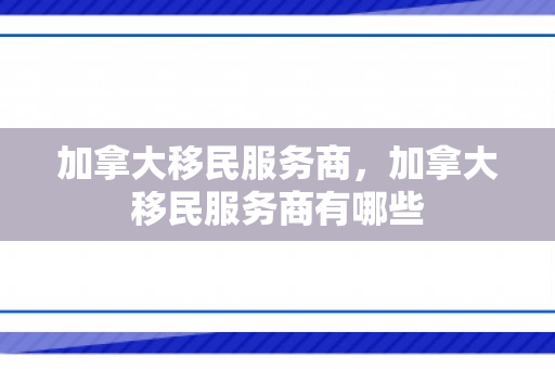加拿大移民服务商，加拿大移民服务商有哪些