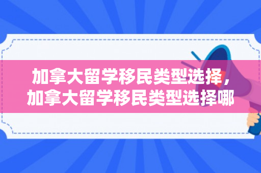 加拿大留学移民类型选择，加拿大留学移民类型选择哪个