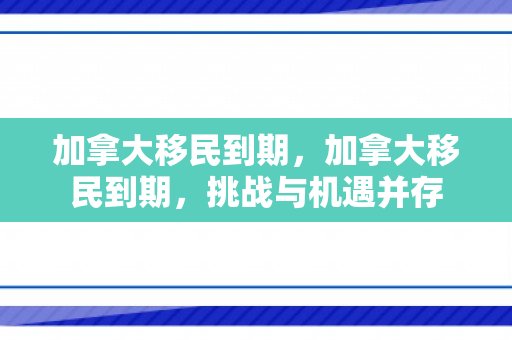 加拿大移民到期，加拿大移民到期，挑战与机遇并存