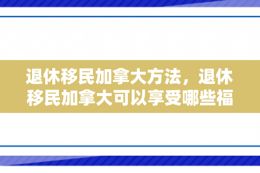 退休移民加拿大方法，退休移民加拿大可以享受哪些福利