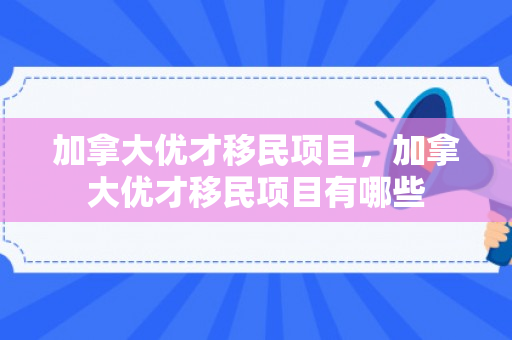 加拿大优才移民项目，加拿大优才移民项目有哪些