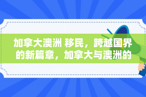 加拿大澳洲 移民，跨越国界的新篇章，加拿大与澳洲的移民探索