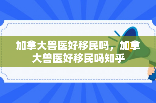 加拿大兽医好移民吗，加拿大兽医好移民吗知乎