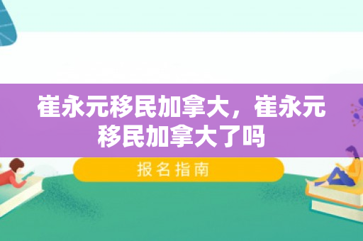 崔永元移民加拿大，崔永元移民加拿大了吗