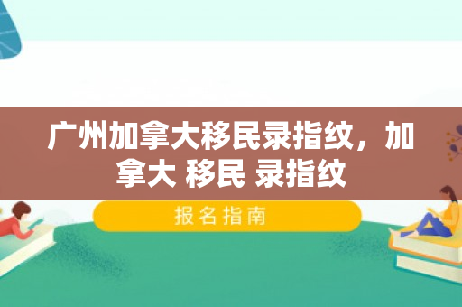 广州加拿大移民录指纹，加拿大 移民 录指纹
