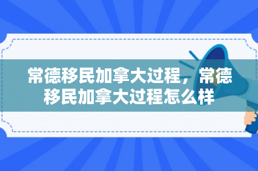 常德移民加拿大过程，常德移民加拿大过程怎么样
