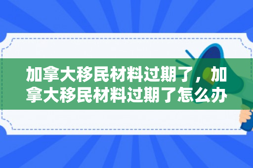 加拿大移民材料过期了，加拿大移民材料过期了怎么办